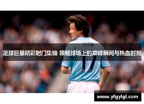 足球巨星精彩射门集锦 领略球场上的巅峰瞬间与热血时刻