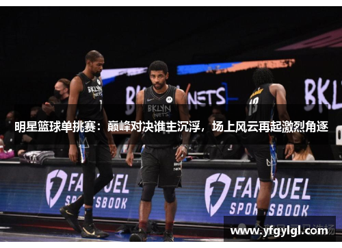 明星篮球单挑赛：巅峰对决谁主沉浮，场上风云再起激烈角逐