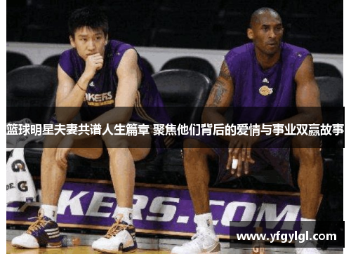 篮球明星夫妻共谱人生篇章 聚焦他们背后的爱情与事业双赢故事