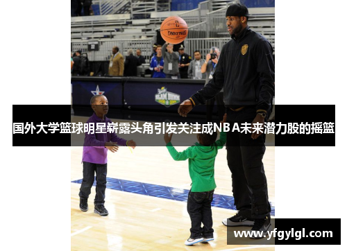 国外大学篮球明星崭露头角引发关注成NBA未来潜力股的摇篮