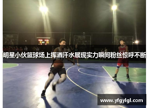 明星小伙篮球场上挥洒汗水展现实力瞬间粉丝惊呼不断