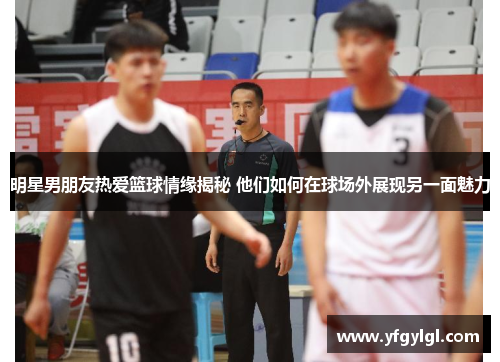明星男朋友热爱篮球情缘揭秘 他们如何在球场外展现另一面魅力